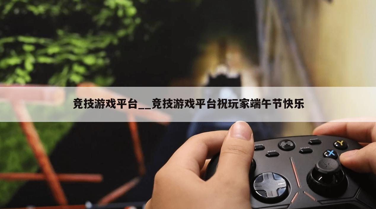 竞技游戏平台__竞技游戏平台祝玩家端午节快乐