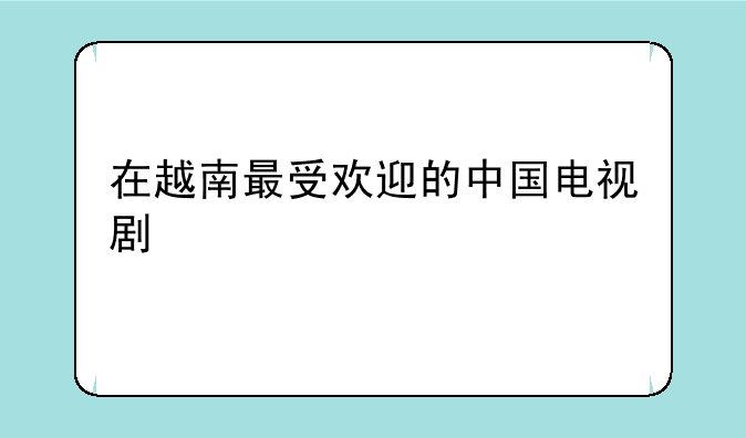 在越南最受欢迎的中国电视剧