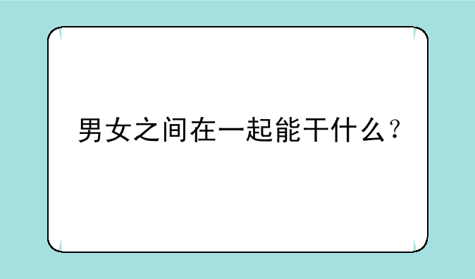 男女之间在一起能干什么