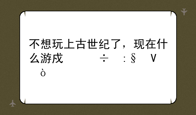 不想玩上古世纪了，现在什么游戏好玩啊？