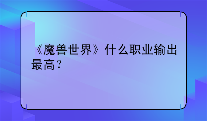 《魔兽世界》什么职业输出最高？