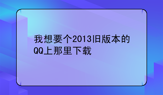我想要个2013旧版本的QQ上那里下载