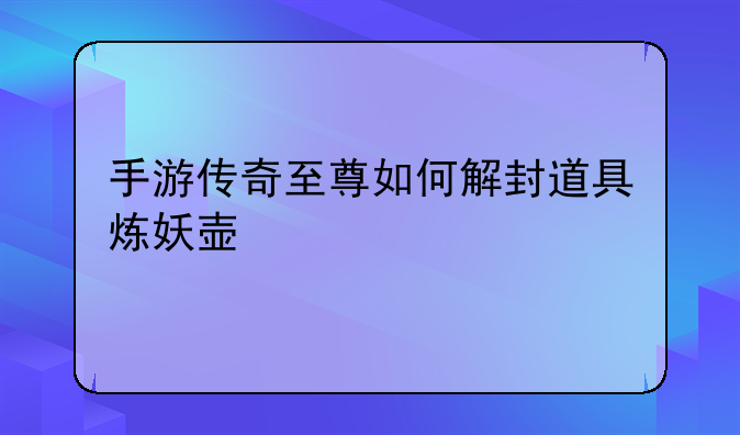 手游传奇至尊如何解封道具炼妖壶