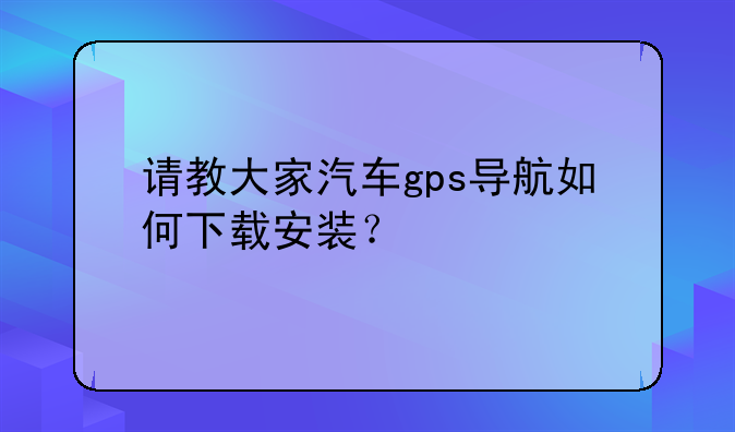 请教大家汽车gps导航如何下载安装？