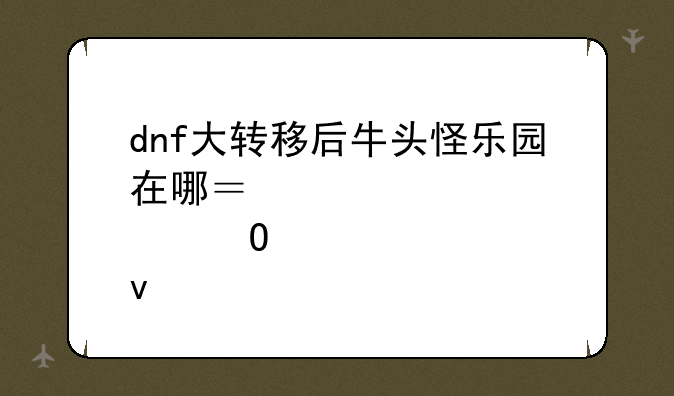 dnf大转移后牛头怪乐园在哪？几点结束