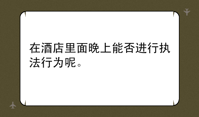 在酒店里面晚上能否进行执法行为呢。