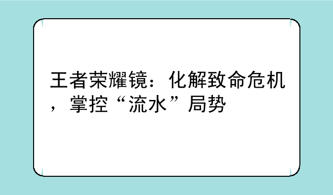 王者荣耀镜：化解致命危机，掌控“流水”局势