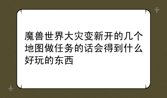 魔兽世界大灾变新开的几个地图做任务的话会得到什么好玩的东西