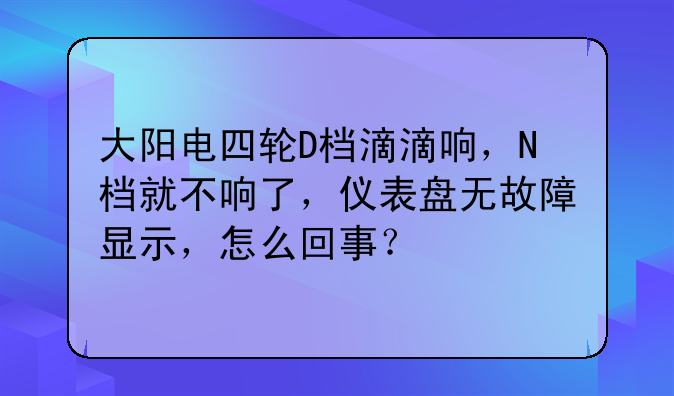 大阳电四轮D档滴滴响，N档就不响了，仪表盘无故障显示，怎么回事？