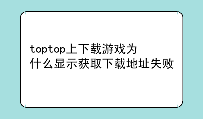 toptop上下载游戏为什么显示获取下载地址失败