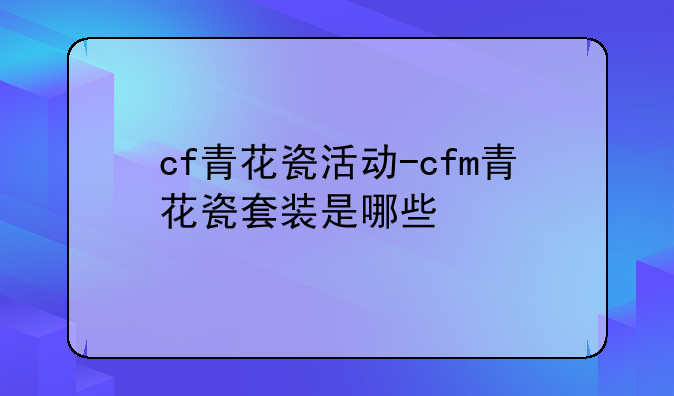 cf青花瓷活动-cfm青花瓷套装是哪些