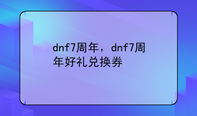 dnf7周年，dnf7周年好礼兑换券