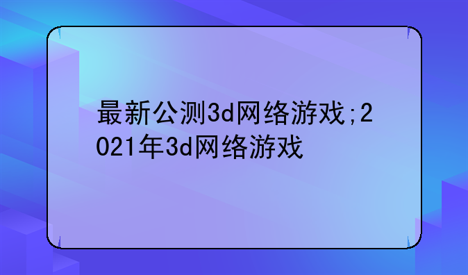 最新公测3d网络游戏;2021年3d网络游戏