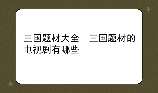 三国题材大全—三国题材的电视剧有哪些