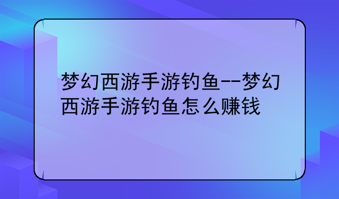 梦幻西游手游钓鱼--梦幻西游手游钓鱼怎么赚钱
