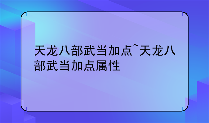 天龙八部武当加点~天龙八部武当加点属性