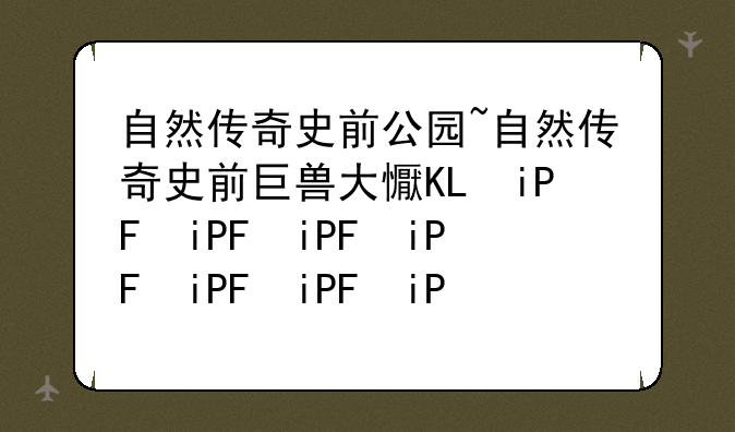 自然传奇史前公园~自然传奇史前巨兽大揭秘
