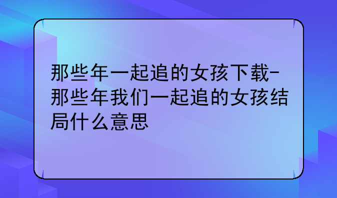 那些年一起追的女孩下载-那些年我们一起追的女孩结局什么意思