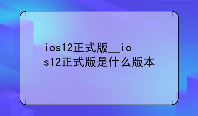 ios12正式版__ios12正式版是什么版本